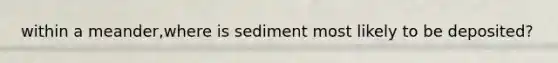 within a meander,where is sediment most likely to be deposited?