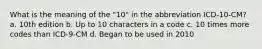 What is the meaning of the "10" in the abbreviation ICD-10-CM? a. 10th edition b. Up to 10 characters in a code c. 10 times more codes than ICD-9-CM d. Began to be used in 2010