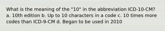 What is the meaning of the "10" in the abbreviation ICD-10-CM? a. 10th edition b. Up to 10 characters in a code c. 10 times more codes than ICD-9-CM d. Began to be used in 2010