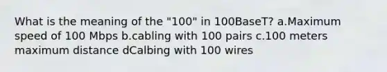 What is the meaning of the "100" in 100BaseT? a.Maximum speed of 100 Mbps b.cabling with 100 pairs c.100 meters maximum distance dCalbing with 100 wires