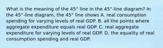 What is the meaning of the​ 45° line in the​ 45°-line diagram? In the​ 45°-line diagram, the​ 45° line shows A. real consumption spending for varying levels of real GDP. B. all the points where aggregate expenditure equals real GDP. C. real aggregate expenditure for varying levels of real GDP. D. the equality of real consumption spending and real GDP.