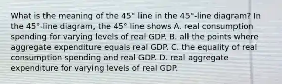 What is the meaning of the​ 45° line in the​ 45°-line diagram? In the​ 45°-line diagram, the​ 45° line shows A. real consumption spending for varying levels of real GDP. B. all the points where aggregate expenditure equals real GDP. C. the equality of real consumption spending and real GDP. D. real aggregate expenditure for varying levels of real GDP.