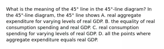 What is the meaning of the​ 45° line in the​ 45°-line diagram? In the​ 45°-line diagram, the​ 45° line shows A. real aggregate expenditure for varying levels of real GDP. B. the equality of real consumption spending and real GDP. C. real consumption spending for varying levels of real GDP. D. all the points where aggregate expenditure equals real GDP.