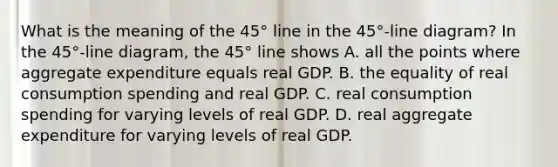 What is the meaning of the​ 45° line in the​ 45°-line diagram? In the​ 45°-line diagram, the​ 45° line shows A. all the points where aggregate expenditure equals real GDP. B. the equality of real consumption spending and real GDP. C. real consumption spending for varying levels of real GDP. D. real aggregate expenditure for varying levels of real GDP.