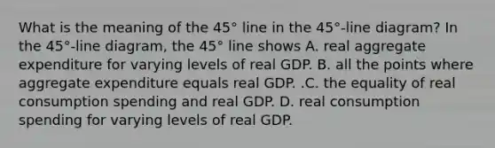 What is the meaning of the​ 45° line in the​ 45°-line diagram? In the​ 45°-line diagram, the​ 45° line shows A. real aggregate expenditure for varying levels of real GDP. B. all the points where aggregate expenditure equals real GDP. .C. the equality of real consumption spending and real GDP. D. real consumption spending for varying levels of real GDP.