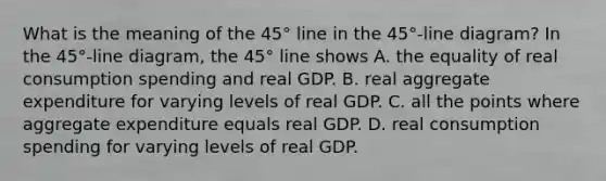 What is the meaning of the​ 45° line in the​ 45°-line diagram? In the​ 45°-line diagram, the​ 45° line shows A. the equality of real consumption spending and real GDP. B. real aggregate expenditure for varying levels of real GDP. C. all the points where aggregate expenditure equals real GDP. D. real consumption spending for varying levels of real GDP.