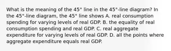 What is the meaning of the​ 45° line in the​ 45°-line diagram? In the​ 45°-line diagram, the​ 45° line shows A. real consumption spending for varying levels of real GDP. B. the equality of real consumption spending and real GDP. C. real aggregate expenditure for varying levels of real GDP. D. all the points where aggregate expenditure equals real GDP.