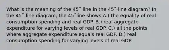 What is the meaning of the 45˚ line in the 45˚-line diagram? In the 45˚-line diagram, the 45˚line shows A.) the equality of real consumption spending and real GDP. B.) real aggregate expenditure for varying levels of real GDP. C.) all the points where aggregate expenditure equals real GDP. D.) real consumption spending for varying levels of real GDP.