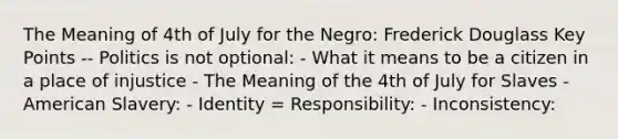 The Meaning of 4th of July for the Negro: Frederick Douglass Key Points -- Politics is not optional: - What it means to be a citizen in a place of injustice - The Meaning of the 4th of July for Slaves - American Slavery: - Identity = Responsibility: - Inconsistency: