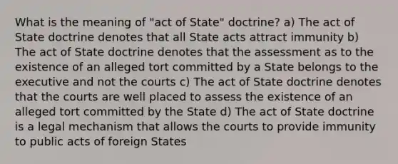 What is the meaning of "act of State" doctrine? a) The act of State doctrine denotes that all State acts attract immunity b) The act of State doctrine denotes that the assessment as to the existence of an alleged tort committed by a State belongs to the executive and not the courts c) The act of State doctrine denotes that the courts are well placed to assess the existence of an alleged tort committed by the State d) The act of State doctrine is a legal mechanism that allows the courts to provide immunity to public acts of foreign States