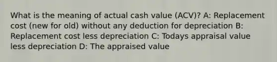 What is the meaning of actual cash value (ACV)? A: Replacement cost (new for old) without any deduction for depreciation B: Replacement cost less depreciation C: Todays appraisal value less depreciation D: The appraised value