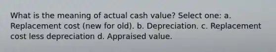 What is the meaning of actual cash value? Select one: a. Replacement cost (new for old). b. Depreciation. c. Replacement cost less depreciation d. Appraised value.