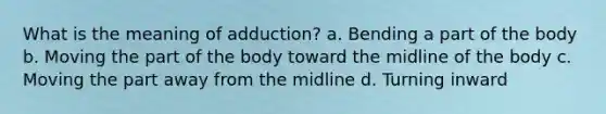 What is the meaning of adduction? a. Bending a part of the body b. Moving the part of the body toward the midline of the body c. Moving the part away from the midline d. Turning inward