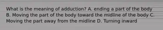 What is the meaning of adduction? A. ending a part of the body B. Moving the part of the body toward the midline of the body C. Moving the part away from the midline D. Turning inward