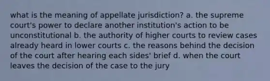 what is the meaning of appellate jurisdiction? a. the supreme court's power to declare another institution's action to be unconstitutional b. the authority of higher courts to review cases already heard in lower courts c. the reasons behind the decision of the court after hearing each sides' brief d. when the court leaves the decision of the case to the jury