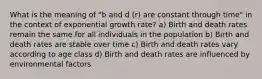 What is the meaning of "b and d (r) are constant through time" in the context of exponential growth rate? a) Birth and death rates remain the same for all individuals in the population b) Birth and death rates are stable over time c) Birth and death rates vary according to age class d) Birth and death rates are influenced by environmental factors