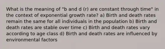 What is the meaning of "b and d (r) are constant through time" in the context of exponential growth rate? a) Birth and death rates remain the same for all individuals in the population b) Birth and death rates are stable over time c) Birth and death rates vary according to age class d) Birth and death rates are influenced by environmental factors