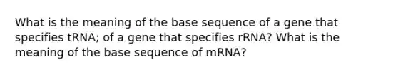 What is the meaning of the base sequence of a gene that specifies tRNA; of a gene that specifies rRNA? What is the meaning of the base sequence of mRNA?