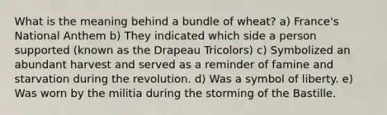 What is the meaning behind a bundle of wheat? a) France's National Anthem b) They indicated which side a person supported (known as the Drapeau Tricolors) c) Symbolized an abundant harvest and served as a reminder of famine and starvation during the revolution. d) Was a symbol of liberty. e) Was worn by the militia during the storming of the Bastille.