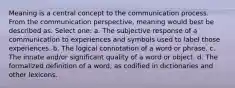 Meaning is a central concept to the communication process. From the communication perspective, meaning would best be described as. Select one: a. The subjective response of a communication to experiences and symbols used to label those experiences. b. The logical connotation of a word or phrase. c. The innate and/or significant quality of a word or object. d. The formalized definition of a word, as codified in dictionaries and other lexicons.