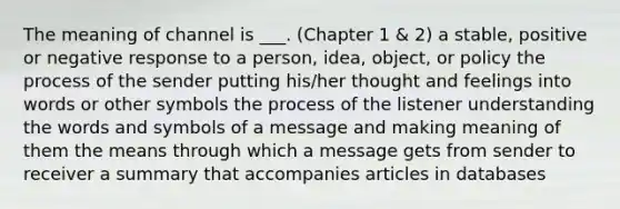 The meaning of channel is ___. (Chapter 1 & 2) a stable, positive or negative response to a person, idea, object, or policy the process of the sender putting his/her thought and feelings into words or other symbols the process of the listener understanding the words and symbols of a message and making meaning of them the means through which a message gets from sender to receiver a summary that accompanies articles in databases