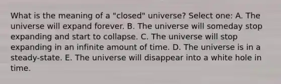 What is the meaning of a "closed" universe? Select one: A. The universe will expand forever. B. The universe will someday stop expanding and start to collapse. C. The universe will stop expanding in an infinite amount of time. D. The universe is in a steady-state. E. The universe will disappear into a white hole in time.