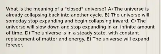 What is the meaning of a "closed" universe? A) The universe is already collapsing back into another cycle. B) The universe will someday stop expanding and begin collapsing inward. C) The universe will slow down and stop expanding in an infinite amount of time. D) The universe is in a steady state, with constant replacement of matter and energy. E) The universe will expand forever.