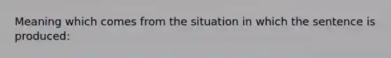 Meaning which comes from the situation in which the sentence is produced: