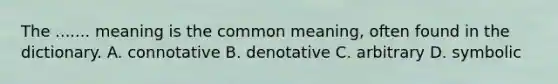 The ....... meaning is the common meaning, often found in the dictionary. A. connotative B. denotative C. arbitrary D. symbolic