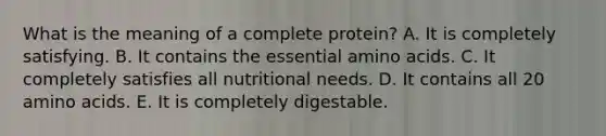 What is the meaning of a complete protein? A. It is completely satisfying. B. It contains the essential amino acids. C. It completely satisfies all nutritional needs. D. It contains all 20 amino acids. E. It is completely digestable.