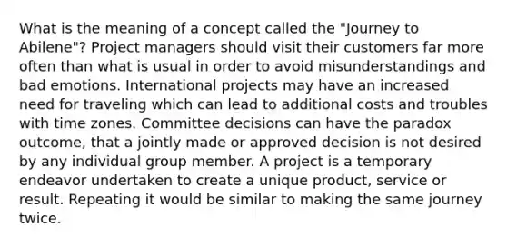 What is the meaning of a concept called the "Journey to Abilene"? Project managers should visit their customers far more often than what is usual in order to avoid misunderstandings and bad emotions. International projects may have an increased need for traveling which can lead to additional costs and troubles with time zones. Committee decisions can have the paradox outcome, that a jointly made or approved decision is not desired by any individual group member. A project is a temporary endeavor undertaken to create a unique product, service or result. Repeating it would be similar to making the same journey twice.