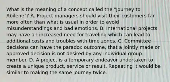 What is the meaning of a concept called the "Journey to Abilene"? A. Project managers should visit their customers far more often than what is usual in order to avoid misunderstandings and bad emotions. B. International projects may have an increased need for traveling which can lead to additional costs and troubles with time zones. C. Committee decisions can have the paradox outcome, that a jointly made or approved decision is not desired by any individual group member. D. A project is a temporary endeavor undertaken to create a unique product, service or result. Repeating it would be similar to making the same journey twice.