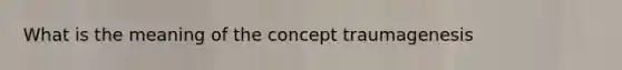 What is the meaning of the concept traumagenesis