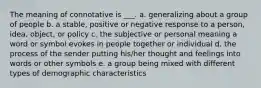 The meaning of connotative is ___. a. generalizing about a group of people b. a stable, positive or negative response to a person, idea, object, or policy c. the subjective or personal meaning a word or symbol evokes in people together or individual d. the process of the sender putting his/her thought and feelings into words or other symbols e. a group being mixed with different types of demographic characteristics