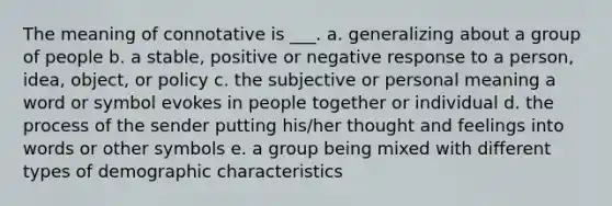 The meaning of connotative is ___. a. generalizing about a group of people b. a stable, positive or negative response to a person, idea, object, or policy c. the subjective or personal meaning a word or symbol evokes in people together or individual d. the process of the sender putting his/her thought and feelings into words or other symbols e. a group being mixed with different types of demographic characteristics