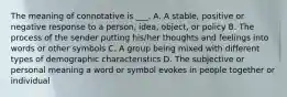 The meaning of connotative is ___. A. A stable, positive or negative response to a person, idea, object, or policy B. The process of the sender putting his/her thoughts and feelings into words or other symbols C. A group being mixed with different types of demographic characteristics D. The subjective or personal meaning a word or symbol evokes in people together or individual