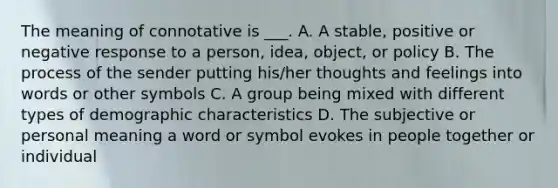 The meaning of connotative is ___. A. A stable, positive or negative response to a person, idea, object, or policy B. The process of the sender putting his/her thoughts and feelings into words or other symbols C. A group being mixed with different types of demographic characteristics D. The subjective or personal meaning a word or symbol evokes in people together or individual