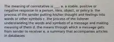 The meaning of connotative is ___. a. a stable, positive or negative response to a person, idea, object, or policy b. the process of the sender putting his/her thought and feelings into words or other symbols c. the process of the listener understanding the words and symbols of a message and making meaning of them d. the means through which a message gets from sender to receiver e. a summary that accompanies articles in databases