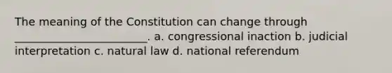 The meaning of the Constitution can change through ________________________. a. congressional inaction b. judicial interpretation c. natural law d. national referendum