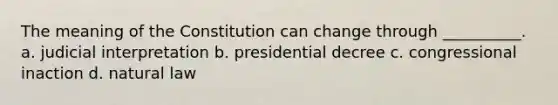 The meaning of the Constitution can change through __________. a. judicial interpretation b. presidential decree c. congressional inaction d. natural law