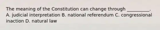 The meaning of the Constitution can change through __________. A. judicial interpretation B. national referendum C. congressional inaction D. natural law