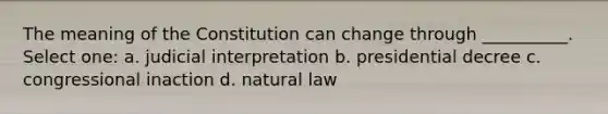 The meaning of the Constitution can change through __________. Select one: a. judicial interpretation b. presidential decree c. congressional inaction d. natural law