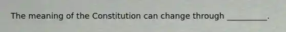 The meaning of the Constitution can change through __________.