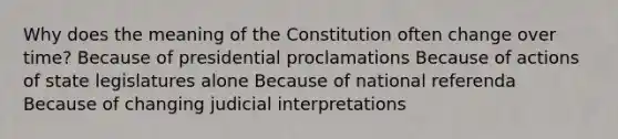 Why does the meaning of the Constitution often change over time? Because of presidential proclamations Because of actions of state legislatures alone Because of national referenda Because of changing judicial interpretations