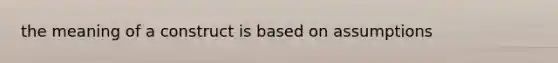 the meaning of a construct is based on assumptions