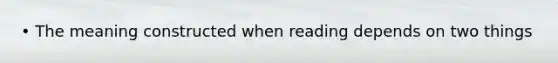 • The meaning constructed when reading depends on two things