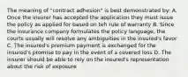 The meaning of "contract adhesion" is best demonstrated by: A. Once the insurer has accepted the application they must issue the policy as applied for based on teh rule of warranty B. Since the insurance company formulates the policy language, the courts usually will resolve any ambiguities in the insured's favor C. The insured's premium payment is exchanged for the insured's promise to pay in the event of a covered loss D. The insurer should be able to rely on the insured's representation about the risk of exposure