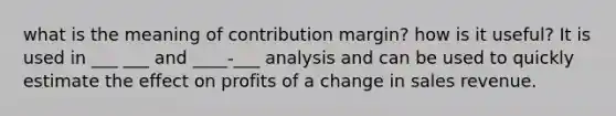 what is the meaning of contribution margin? how is it useful? It is used in ___ ___ and ____-___ analysis and can be used to quickly estimate the effect on profits of a change in sales revenue.