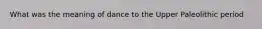 What was the meaning of dance to the Upper Paleolithic period