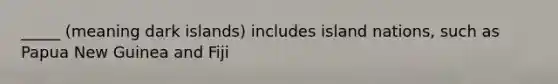 _____ (meaning dark islands) includes island nations, such as Papua New Guinea and Fiji